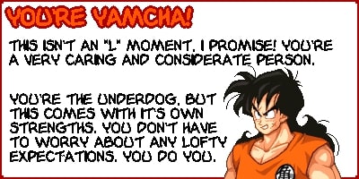 You're Yamcha! This isnt an 'L' moment, I promise! You're a very caring and considerate person. You're the underdog, but this comes with it's own strengths. You don't have to worry about any lofty expectations. You do you.
